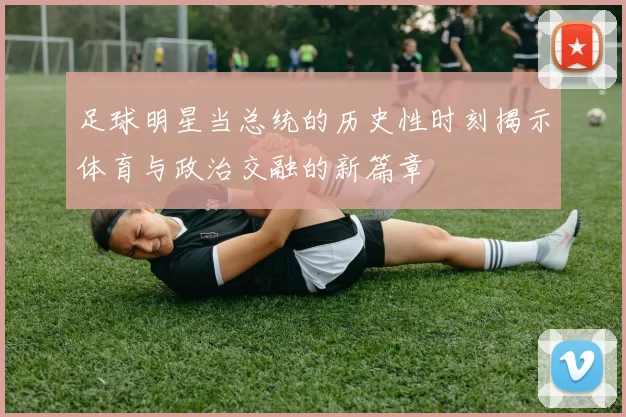 足球明星当总统的历史性时刻揭示体育与政治交融的新篇章
