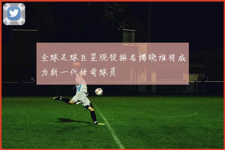 全球足球巨星现役排名揭晓谁将成为新一代传奇球员