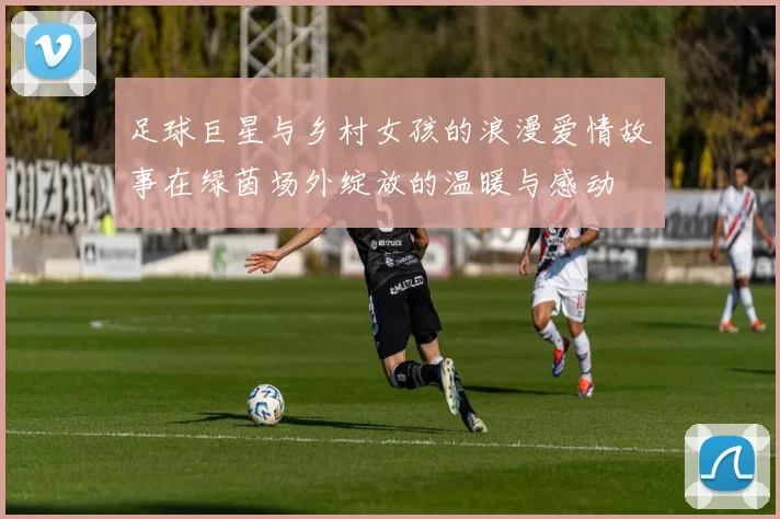 足球巨星与乡村女孩的浪漫爱情故事在绿茵场外绽放的温暖与感动