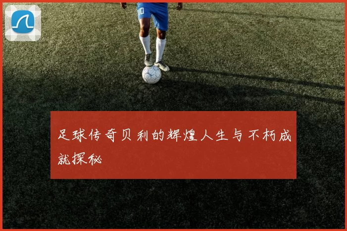 足球传奇贝利的辉煌人生与不朽成就探秘