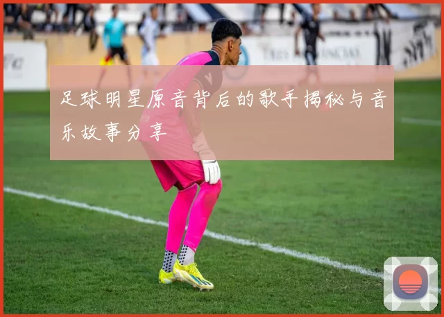 足球明星原音背后的歌手揭秘与音乐故事分享