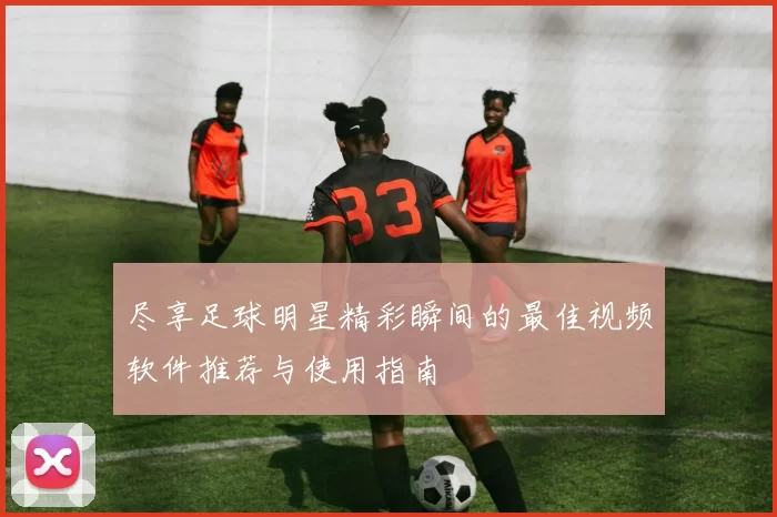 尽享足球明星精彩瞬间的最佳视频软件推荐与使用指南