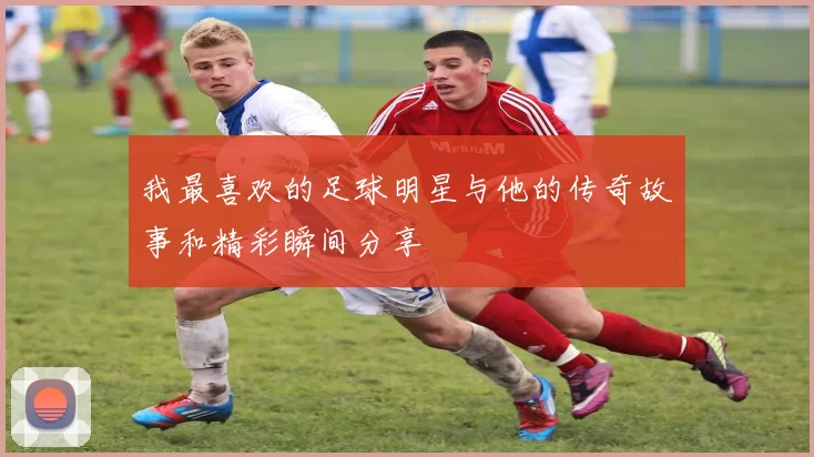 我最喜欢的足球明星与他的传奇故事和精彩瞬间分享
