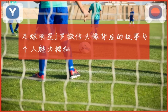 足球明星j罗微信头像背后的故事与个人魅力揭秘