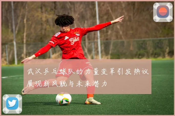 武汉乒乓球队的力量变革引发热议展现新风貌与未来潜力