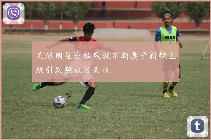 足球明星出轨风波不断妻子新歌上线引发热议与关注