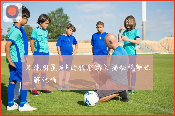 足球明星老K的精彩瞬间揭秘视频你了解他吗