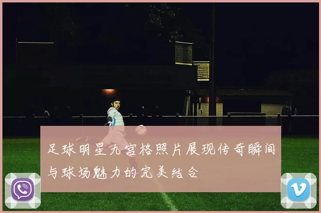 足球明星九宫格照片展现传奇瞬间与球场魅力的完美结合