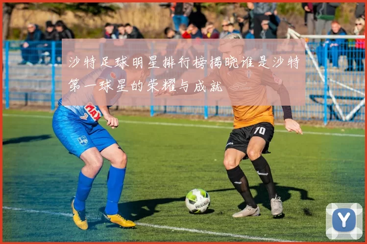 沙特足球明星排行榜揭晓谁是沙特第一球星的荣耀与成就