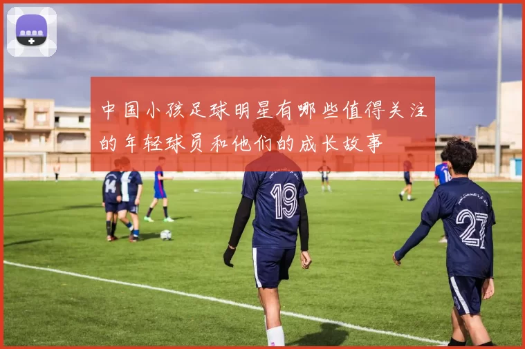 中国小孩足球明星有哪些值得关注的年轻球员和他们的成长故事