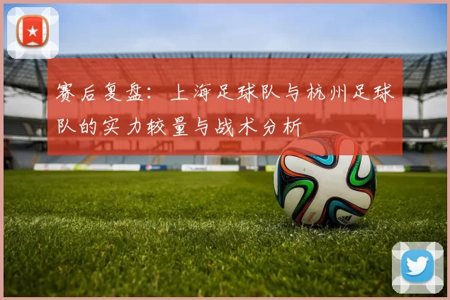 赛后复盘：上海足球队与杭州足球队的实力较量与战术分析