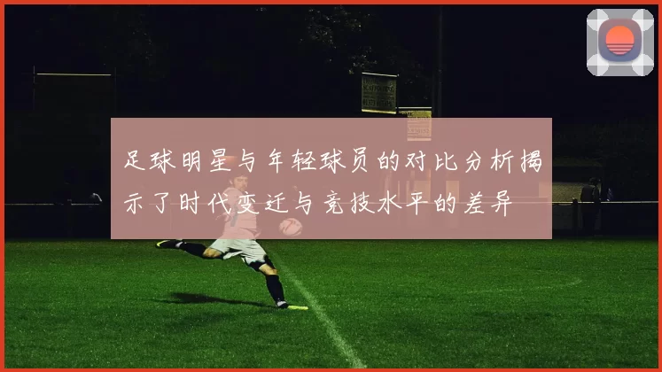 足球明星与年轻球员的对比分析揭示了时代变迁与竞技水平的差异