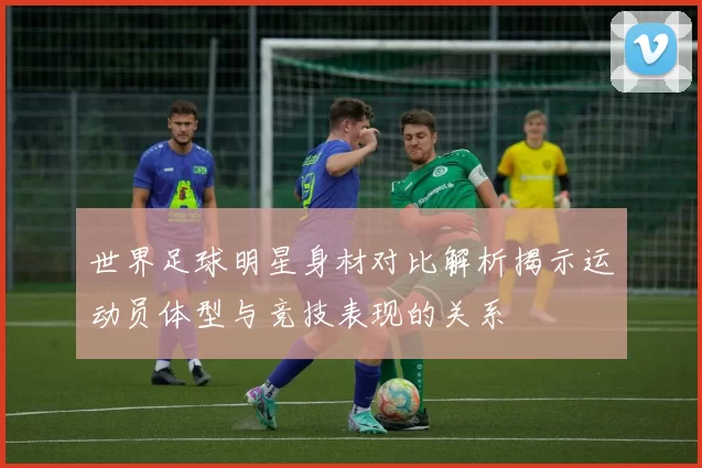 世界足球明星身材对比解析揭示运动员体型与竞技表现的关系