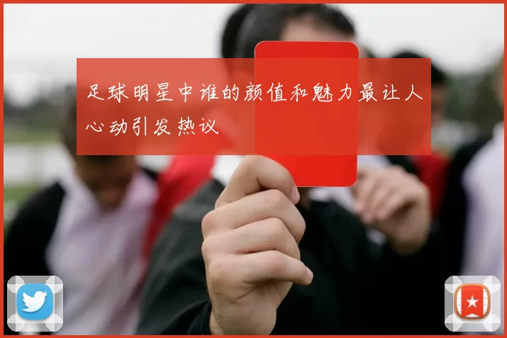 足球明星中谁的颜值和魅力最让人心动引发热议