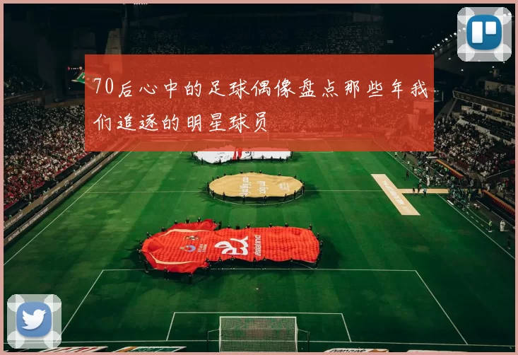 70后心中的足球偶像盘点那些年我们追逐的明星球员