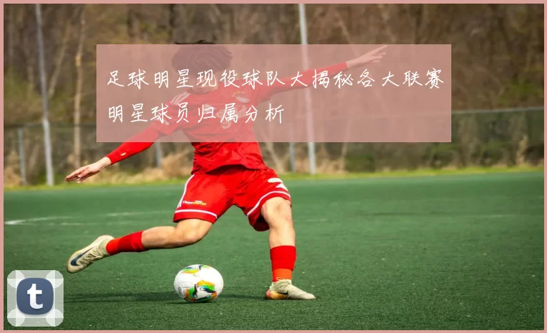 足球明星现役球队大揭秘各大联赛明星球员归属分析