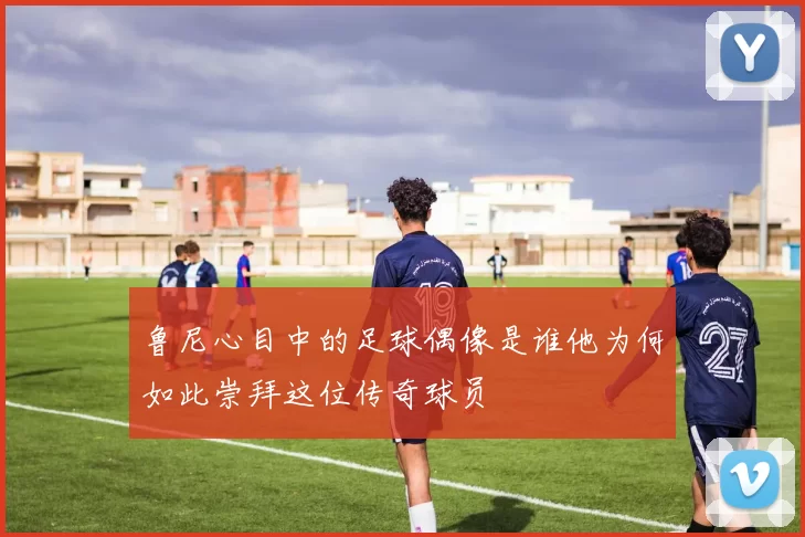 鲁尼心目中的足球偶像是谁他为何如此崇拜这位传奇球员