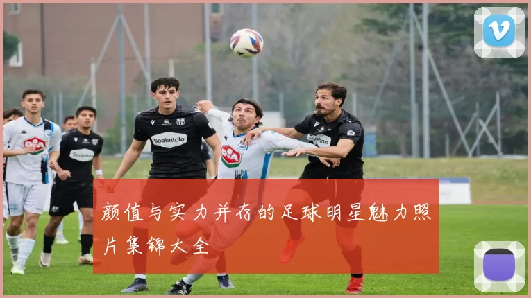 颜值与实力并存的足球明星魅力照片集锦大全