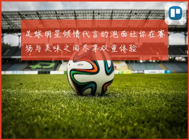 足球明星倾情代言的泡面让你在赛场与美味之间尽享双重体验