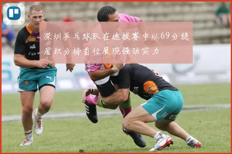 深圳乒乓球队在选拔赛中以69分稳居积分榜首位展现强劲实力
