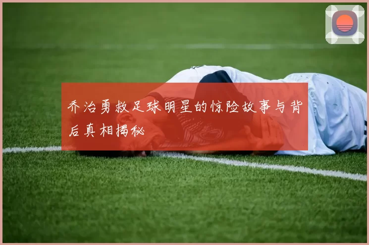 乔治勇救足球明星的惊险故事与背后真相揭秘