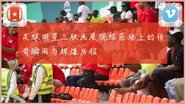 足球明星三联画展现绿茵场上的传奇瞬间与辉煌历程