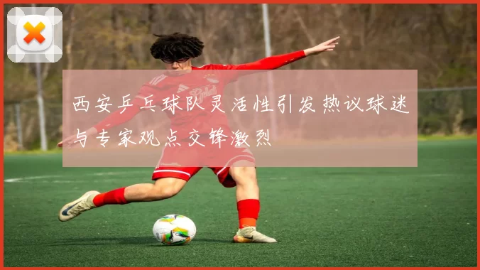 西安乒乓球队灵活性引发热议球迷与专家观点交锋激烈