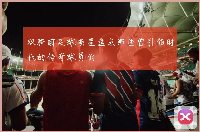 双骄前足球明星盘点那些曾引领时代的传奇球员们