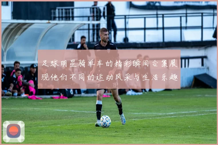 足球明星骑单车的精彩瞬间合集展现他们不同的运动风采与生活乐趣