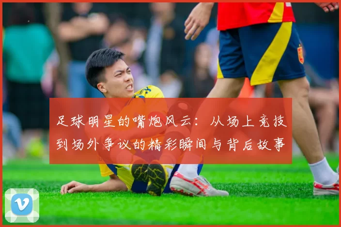 足球明星的嘴炮风云：从场上竞技到场外争议的精彩瞬间与背后故事