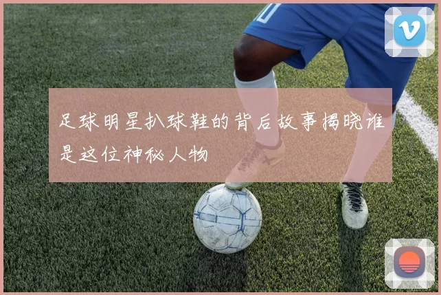 足球明星扒球鞋的背后故事揭晓谁是这位神秘人物