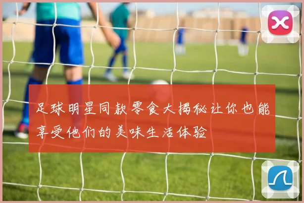 足球明星同款零食大揭秘让你也能享受他们的美味生活体验