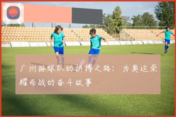 广州排球队的拼搏之路：为奥运荣耀而战的奋斗故事