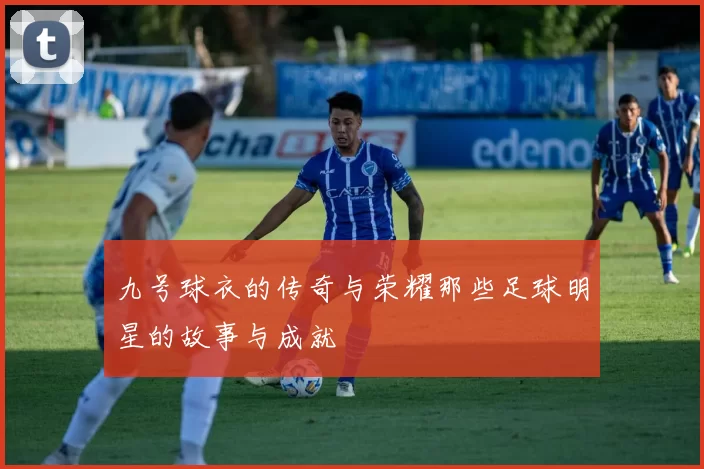 九号球衣的传奇与荣耀那些足球明星的故事与成就