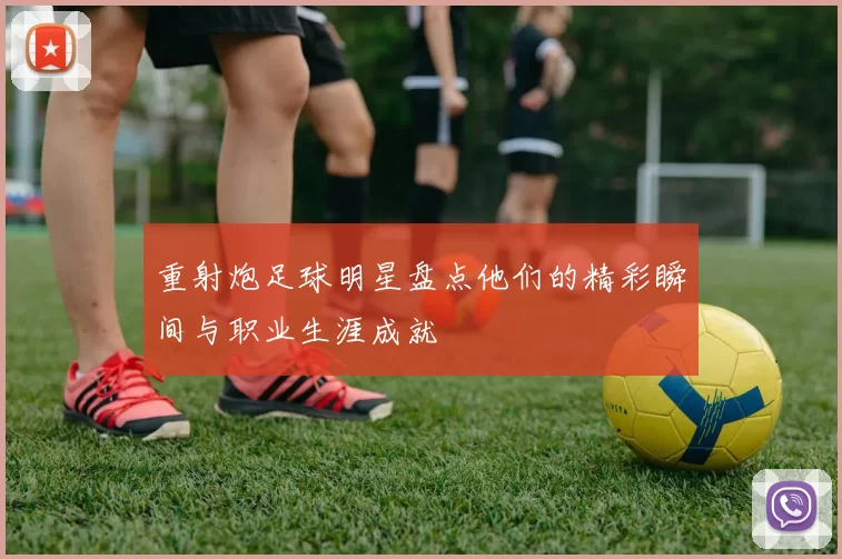 重射炮足球明星盘点他们的精彩瞬间与职业生涯成就