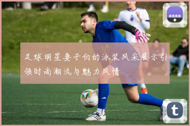 足球明星妻子们的泳装风采展示引领时尚潮流与魅力风情