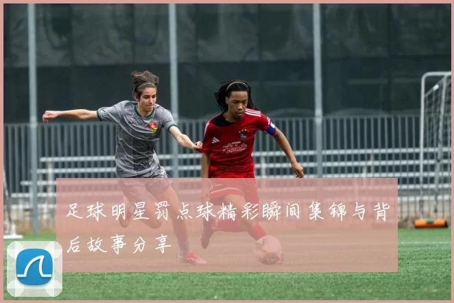 足球明星罚点球精彩瞬间集锦与背后故事分享