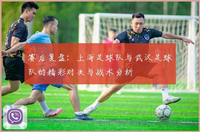 赛后复盘：上海足球队与武汉足球队的精彩对决与战术分析