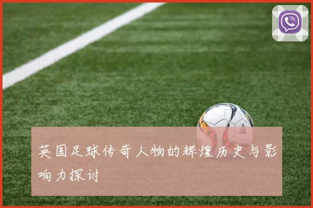 英国足球传奇人物的辉煌历史与影响力探讨
