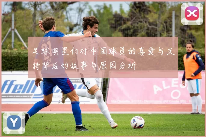 足球明星们对中国球员的喜爱与支持背后的故事与原因分析