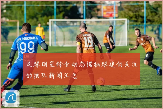 足球明星转会动态揭秘球迷们关注的换队新闻汇总