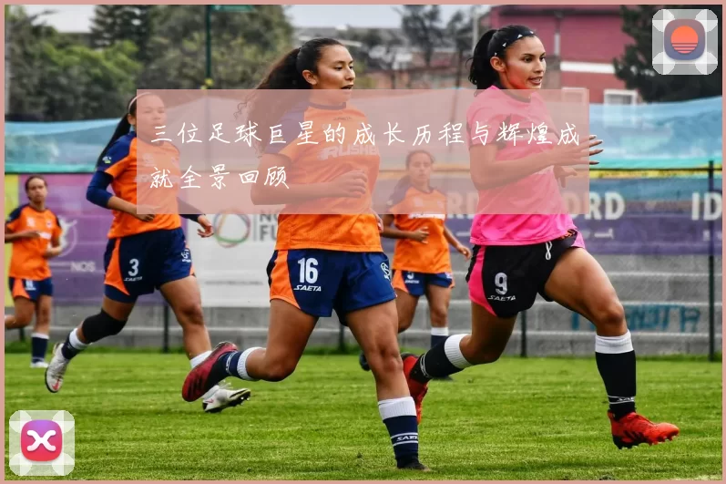 三位足球巨星的成长历程与辉煌成就全景回顾