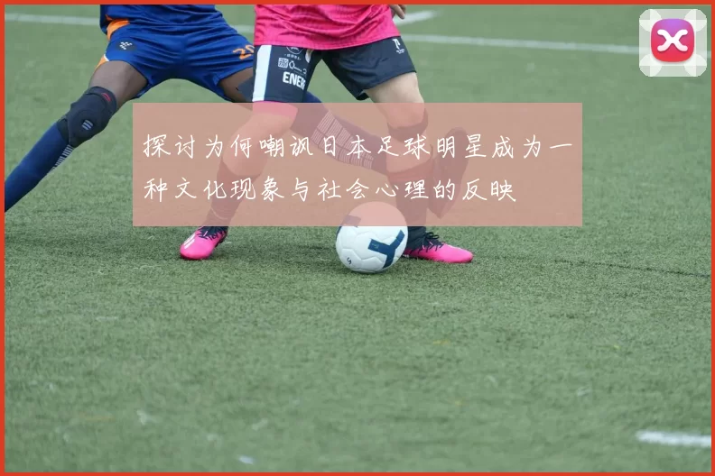 探讨为何嘲讽日本足球明星成为一种文化现象与社会心理的反映