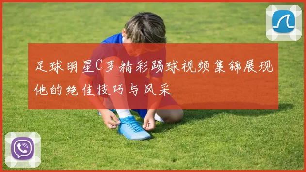 足球明星C罗精彩踢球视频集锦展现他的绝佳技巧与风采