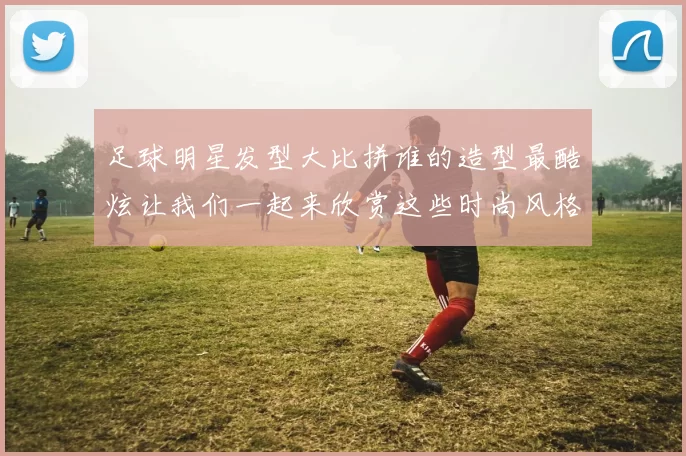 足球明星发型大比拼谁的造型最酷炫让我们一起来欣赏这些时尚风格的球员吧