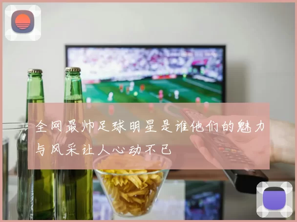 全网最帅足球明星是谁他们的魅力与风采让人心动不已