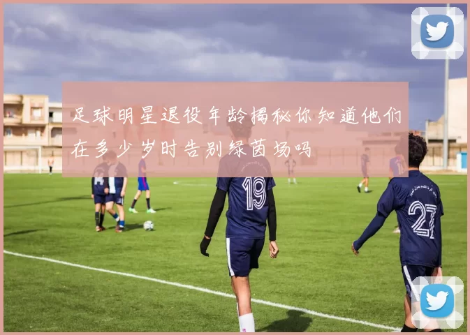 足球明星退役年龄揭秘你知道他们在多少岁时告别绿茵场吗