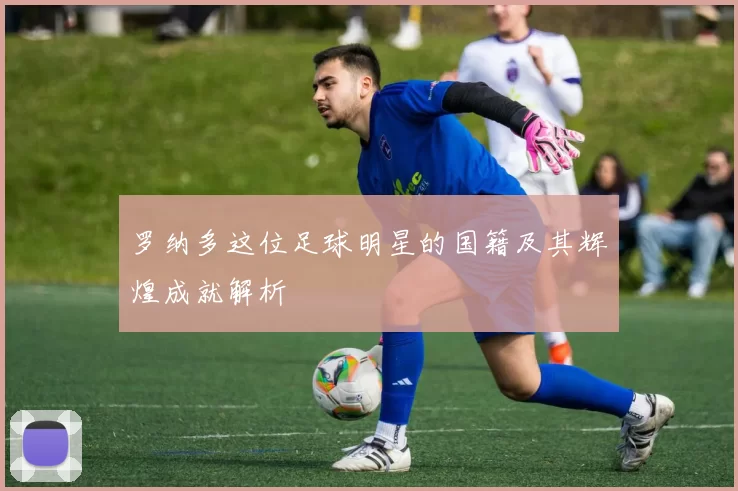 罗纳多这位足球明星的国籍及其辉煌成就解析