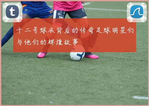 十二号球衣背后的传奇足球明星们与他们的辉煌故事