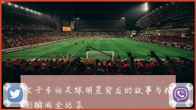 女子专访足球明星背后的故事与精彩瞬间全记录